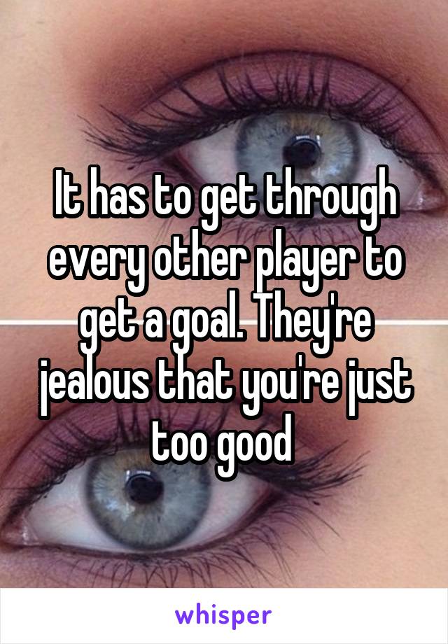 It has to get through every other player to get a goal. They're jealous that you're just too good 
