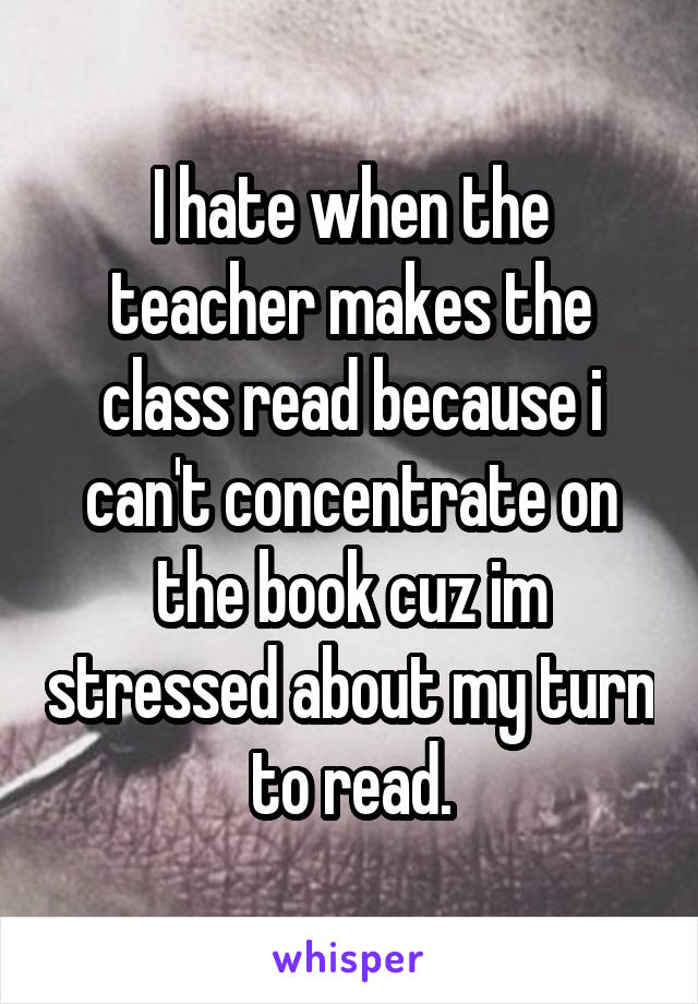 I hate when the teacher makes the class read because i can't concentrate on the book cuz im stressed about my turn to read.
