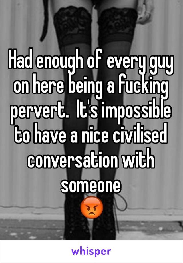 Had enough of every guy on here being a fucking pervert.  It's impossible to have a nice civilised conversation with someone
😡