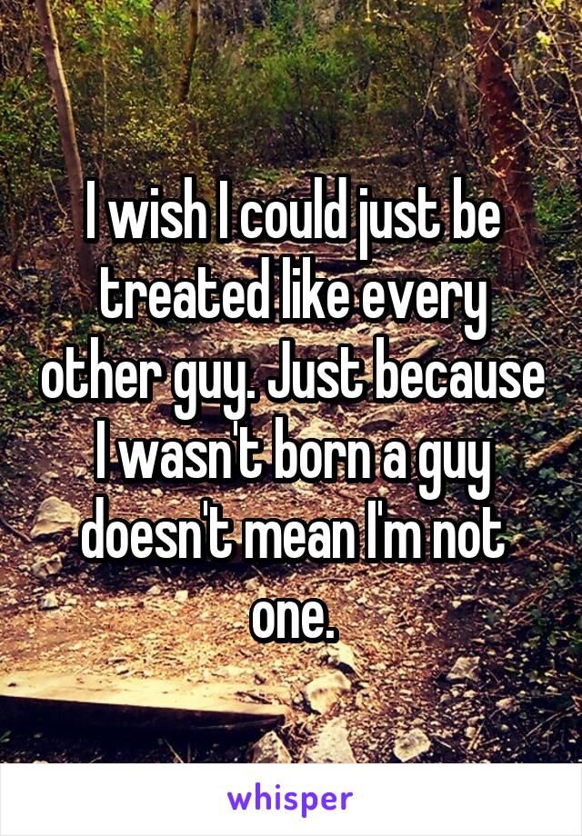 I wish I could just be treated like every other guy. Just because I wasn't born a guy doesn't mean I'm not one.