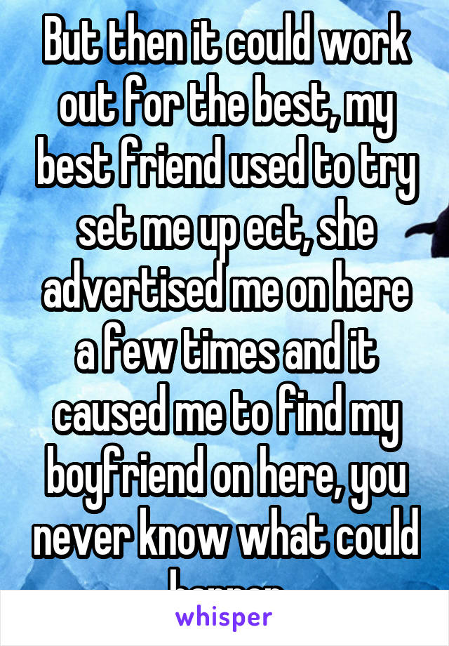 But then it could work out for the best, my best friend used to try set me up ect, she advertised me on here a few times and it caused me to find my boyfriend on here, you never know what could happen