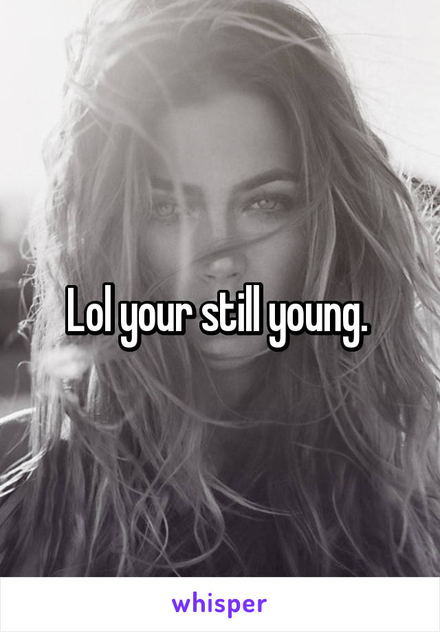 Lol your still young. 