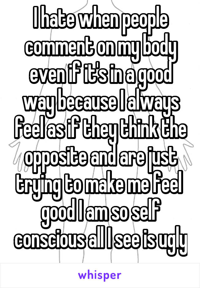 I hate when people comment on my body even if it's in a good way because I always feel as if they think the opposite and are just trying to make me feel 
good I am so self conscious all I see is ugly
