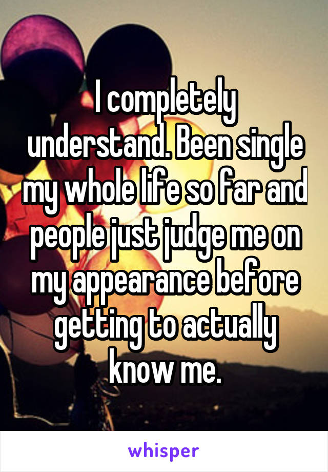 I completely understand. Been single my whole life so far and people just judge me on my appearance before getting to actually know me.