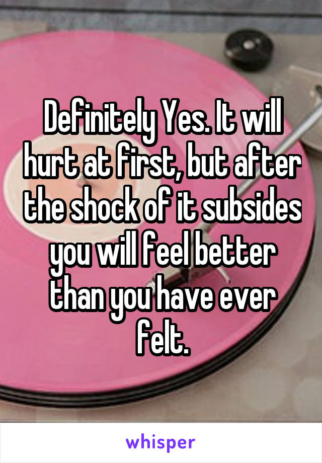 Definitely Yes. It will hurt at first, but after the shock of it subsides you will feel better than you have ever felt.