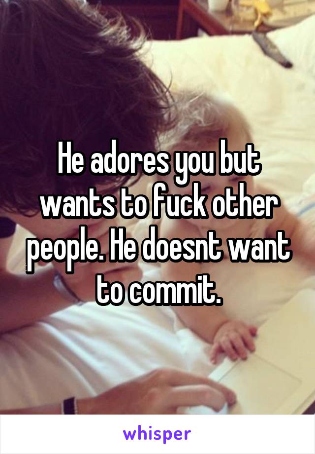 He adores you but wants to fuck other people. He doesnt want to commit.