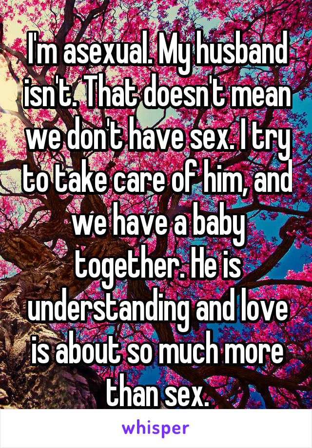 I'm asexual. My husband isn't. That doesn't mean we don't have sex. I try to take care of him, and we have a baby together. He is understanding and love is about so much more than sex.