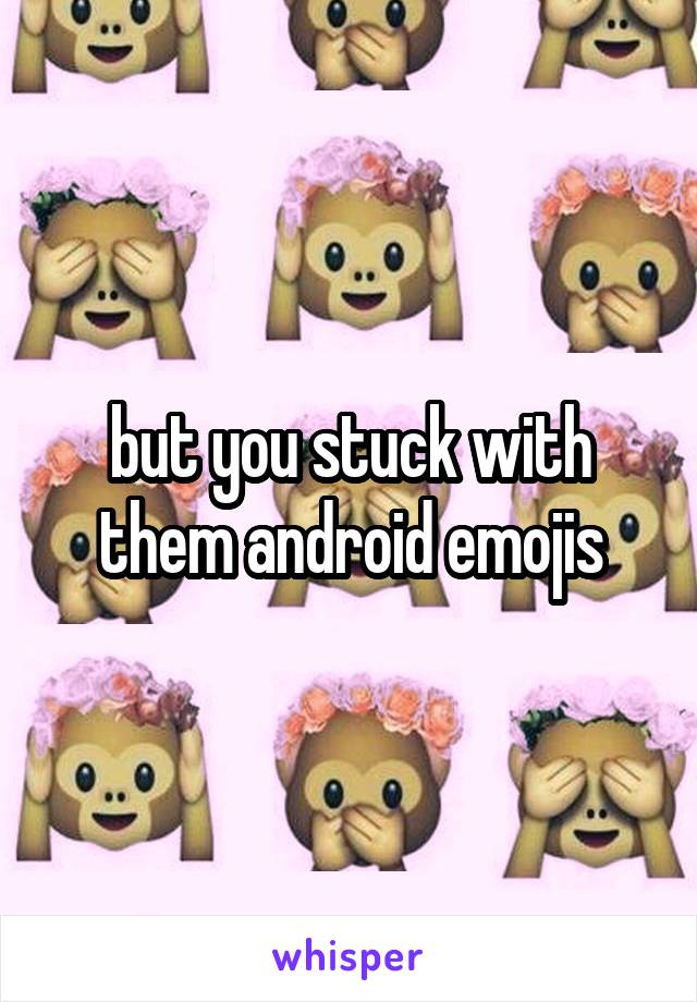 but you stuck with them android emojis