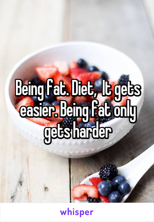 Being fat. Diet,  It gets easier. Being fat only gets harder