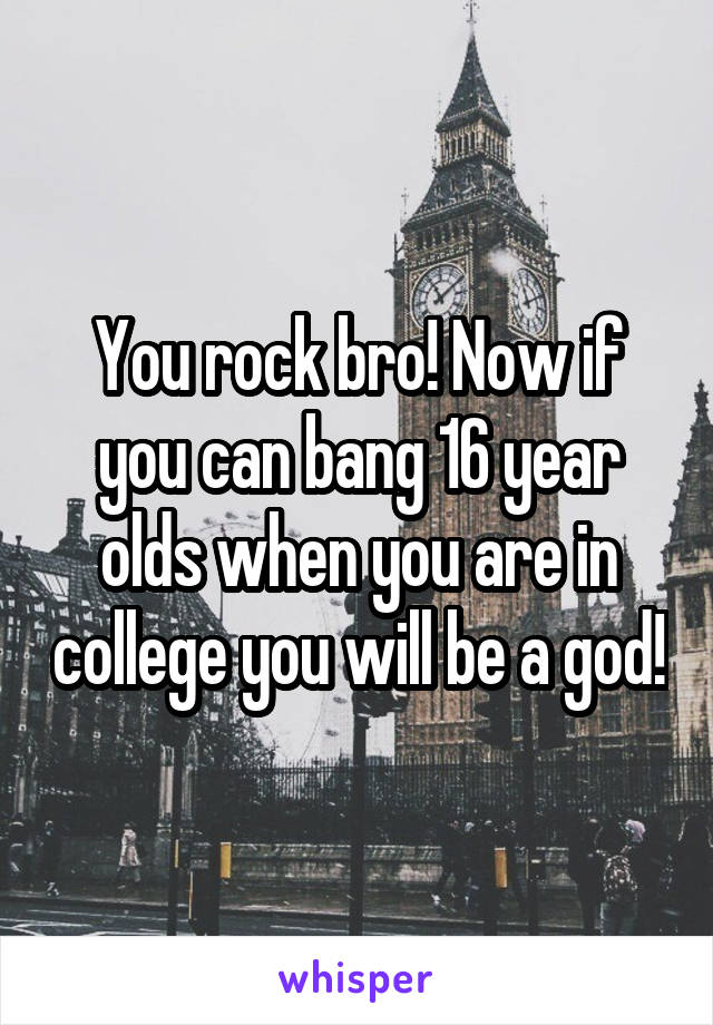 You rock bro! Now if you can bang 16 year olds when you are in college you will be a god!