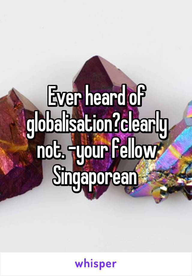 Ever heard of globalisation?clearly not. -your fellow Singaporean 