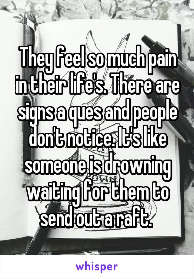 They feel so much pain in their life's. There are signs a ques and people don't notice. It's like someone is drowning waiting for them to send out a raft. 