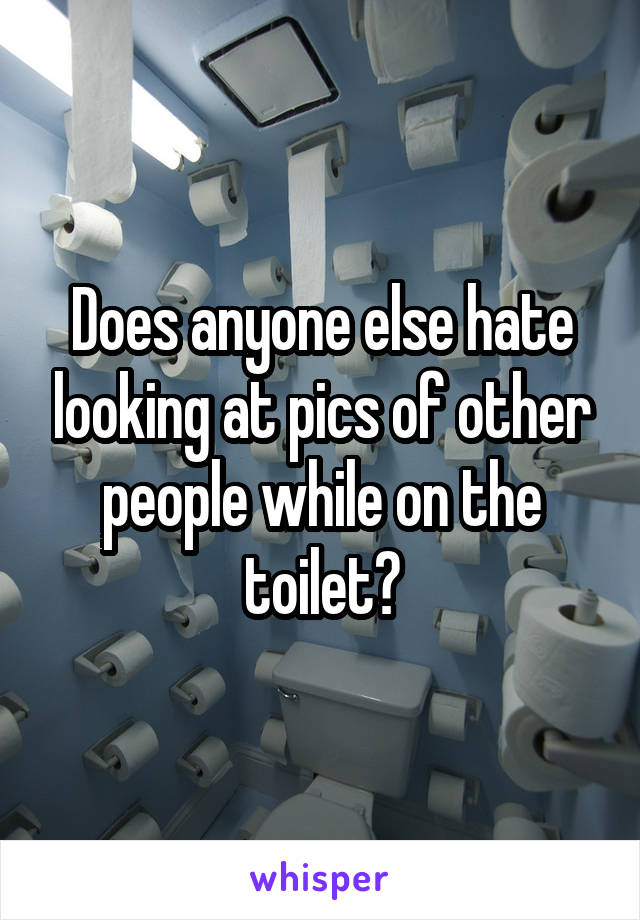 Does anyone else hate looking at pics of other people while on the toilet?