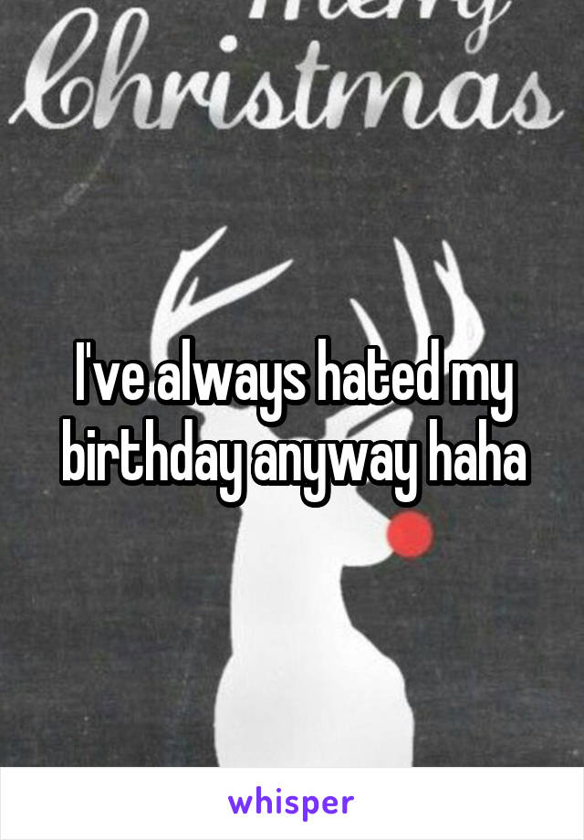 I've always hated my birthday anyway haha