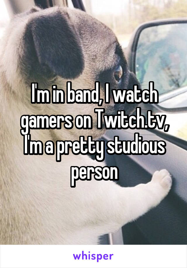 I'm in band, I watch gamers on Twitch.tv, I'm a pretty studious person