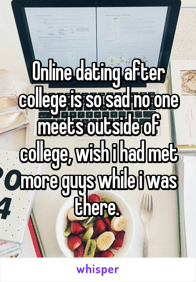 Online dating after college is so sad no one meets outside of college, wish i had met more guys while i was there. 