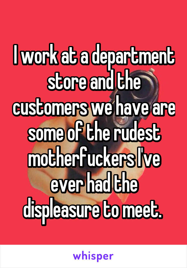 I work at a department store and the customers we have are some of the rudest motherfuckers I've ever had the displeasure to meet. 