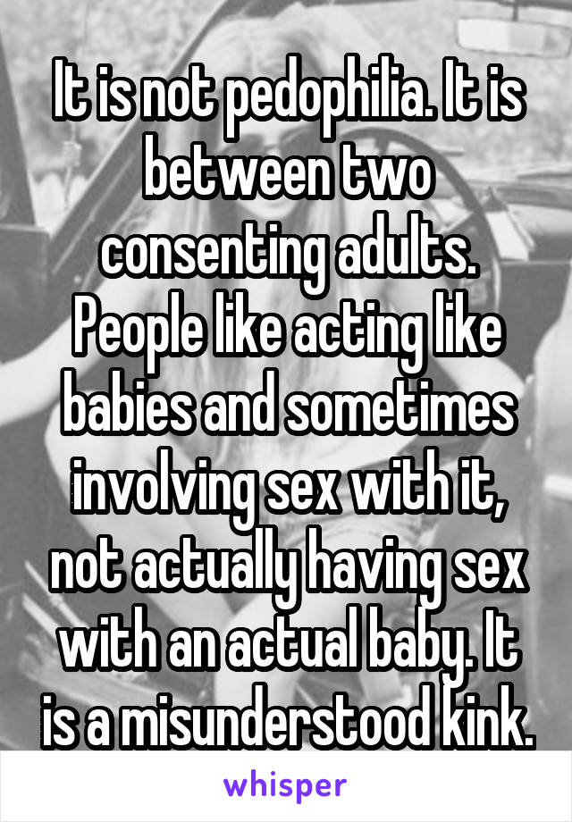 It is not pedophilia. It is between two consenting adults. People like acting like babies and sometimes involving sex with it, not actually having sex with an actual baby. It is a misunderstood kink.