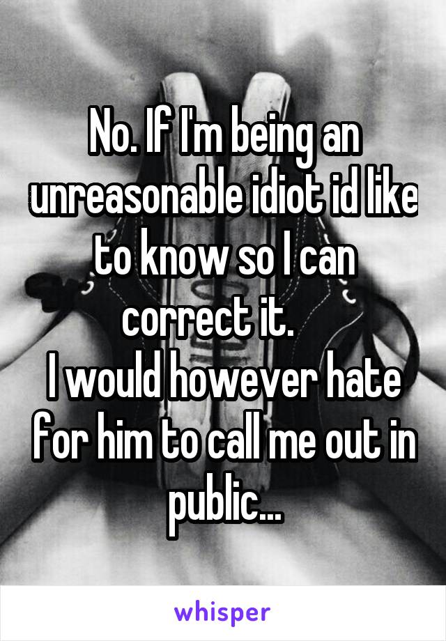 No. If I'm being an unreasonable idiot id like to know so I can correct it.    
I would however hate for him to call me out in public...