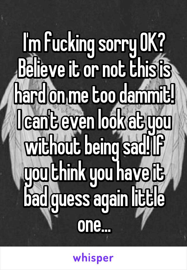 I'm fucking sorry OK? Believe it or not this is hard on me too dammit! I can't even look at you without being sad! If you think you have it bad guess again little one...