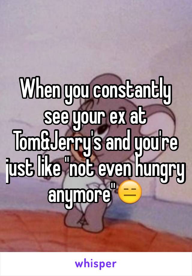 When you constantly see your ex at Tom&Jerry's and you're just like "not even hungry anymore"😑