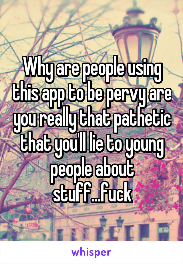 Why are people using this app to be pervy are you really that pathetic that you'll lie to young people about stuff...fuck