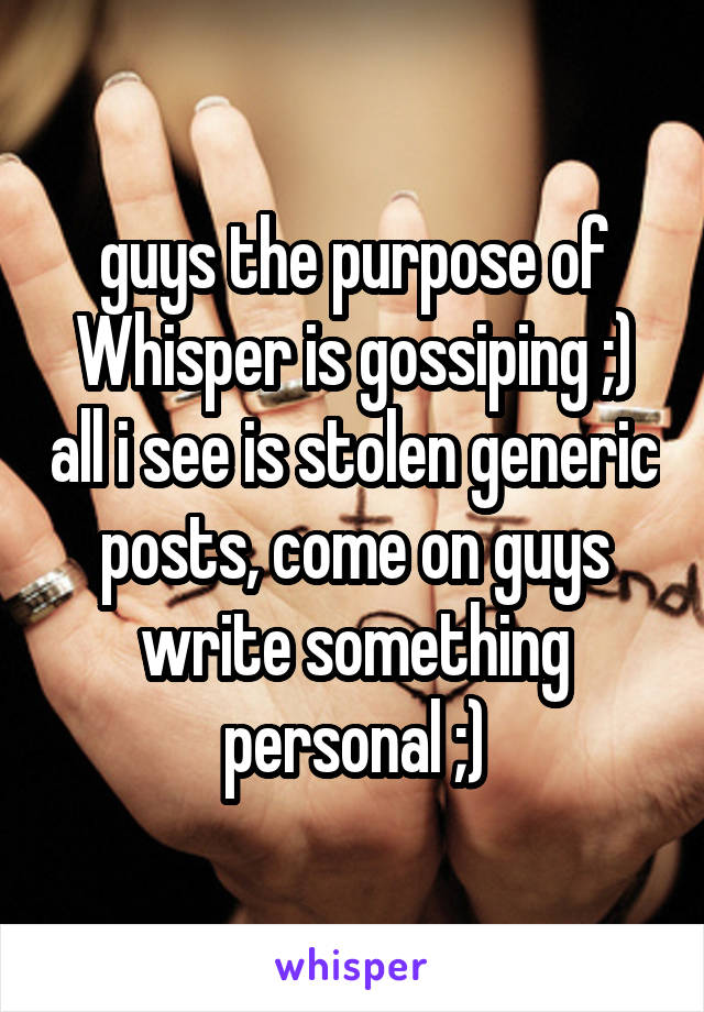 guys the purpose of Whisper is gossiping ;) all i see is stolen generic posts, come on guys write something personal ;)