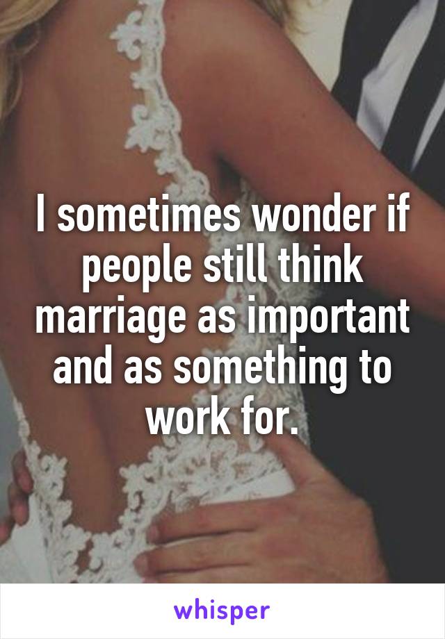 I sometimes wonder if people still think marriage as important and as something to work for.