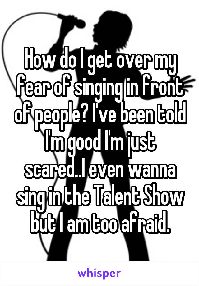 How do I get over my fear of singing in front of people? I've been told I'm good I'm just scared..I even wanna sing in the Talent Show but I am too afraid.