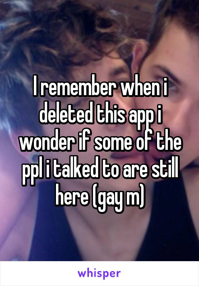 I remember when i deleted this app i wonder if some of the ppl i talked to are still here (gay m)