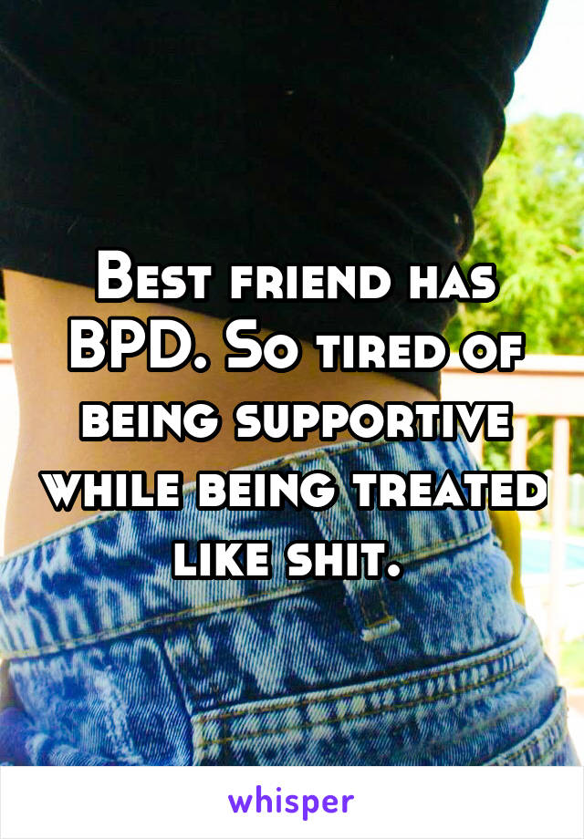 Best friend has BPD. So tired of being supportive while being treated like shit. 