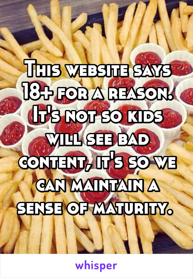 This website says 18+ for a reason. It's not so kids will see bad content, it's so we can maintain a sense of maturity. 