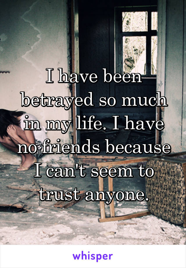 I have been betrayed so much in my life. I have no friends because I can't seem to trust anyone.