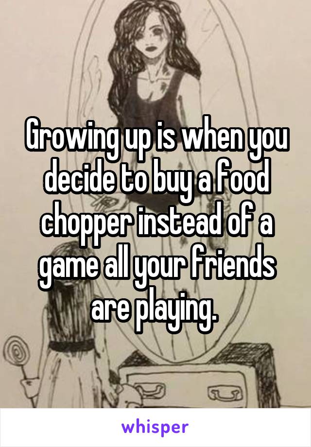 Growing up is when you decide to buy a food chopper instead of a game all your friends are playing. 