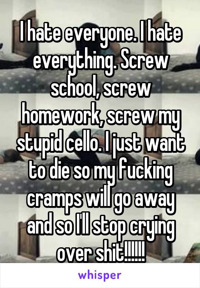 I hate everyone. I hate everything. Screw school, screw homework, screw my stupid cello. I just want to die so my fucking cramps will go away and so I'll stop crying over shit!!!!!!