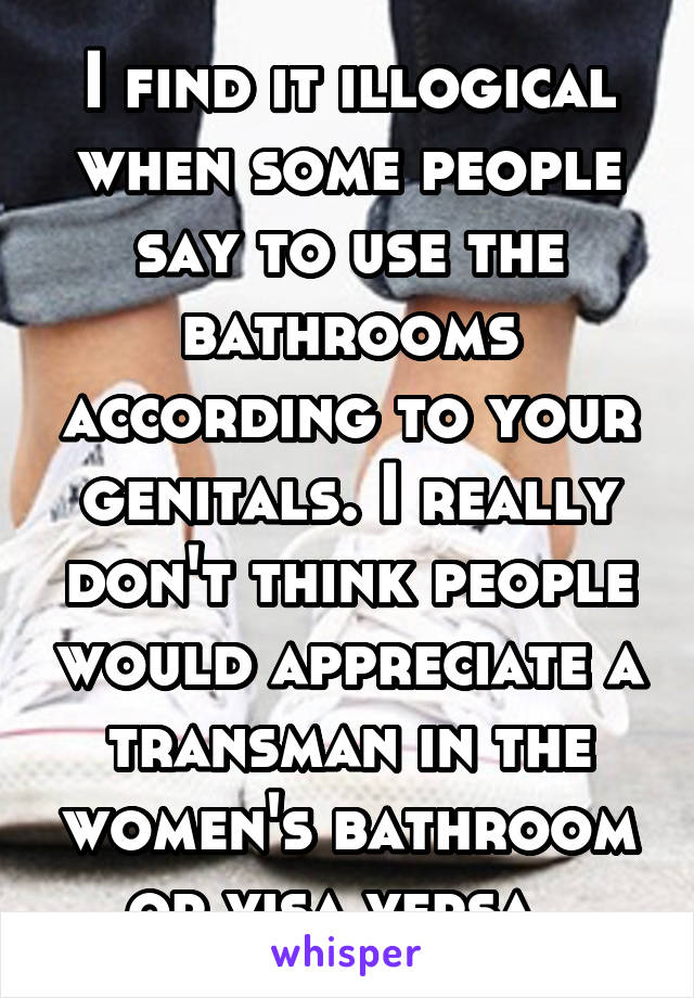 I find it illogical when some people say to use the bathrooms according to your genitals. I really don't think people would appreciate a transman in the women's bathroom or visa versa. 