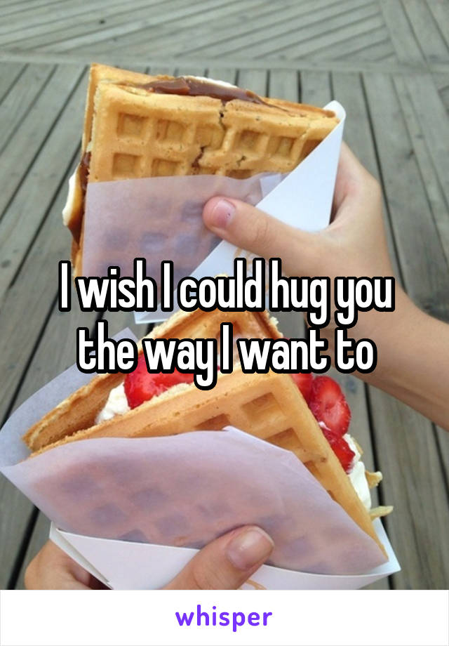 I wish I could hug you the way I want to