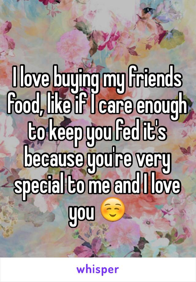 I love buying my friends food, like if I care enough to keep you fed it's because you're very special to me and I love you ☺️