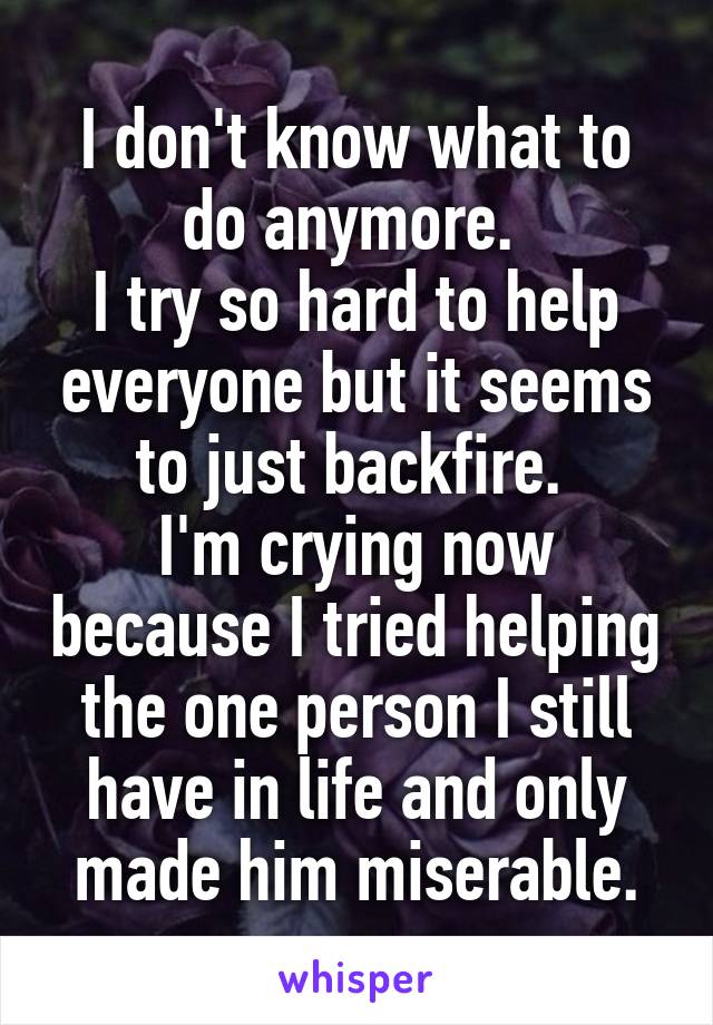 I don't know what to do anymore. 
I try so hard to help everyone but it seems to just backfire. 
I'm crying now because I tried helping the one person I still have in life and only made him miserable.