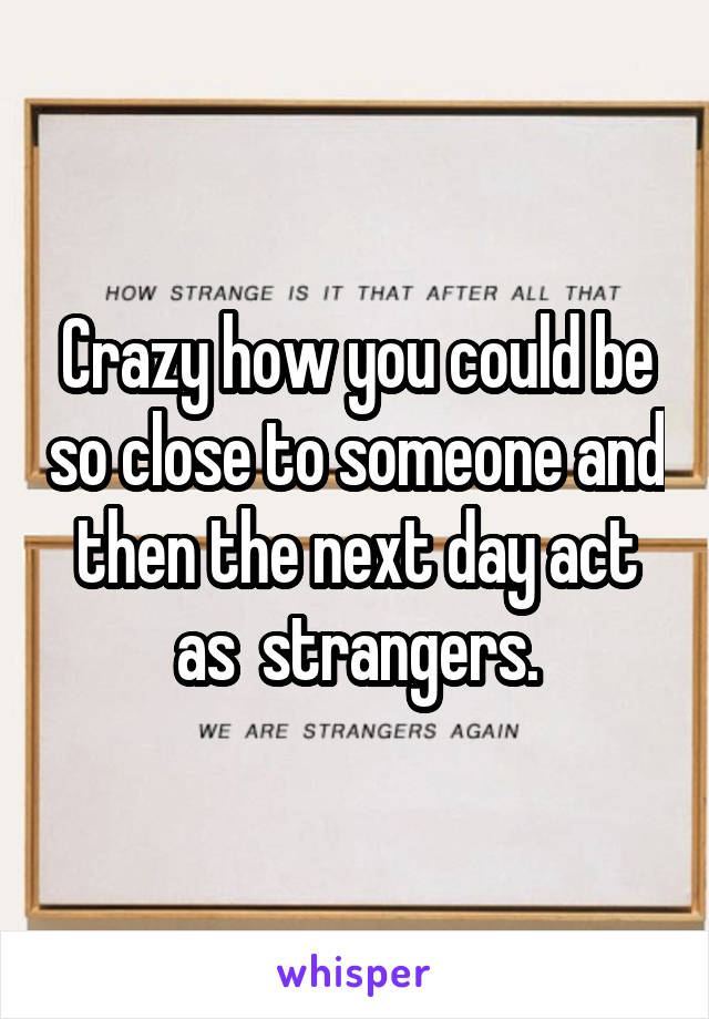 Crazy how you could be so close to someone and then the next day act as  strangers.