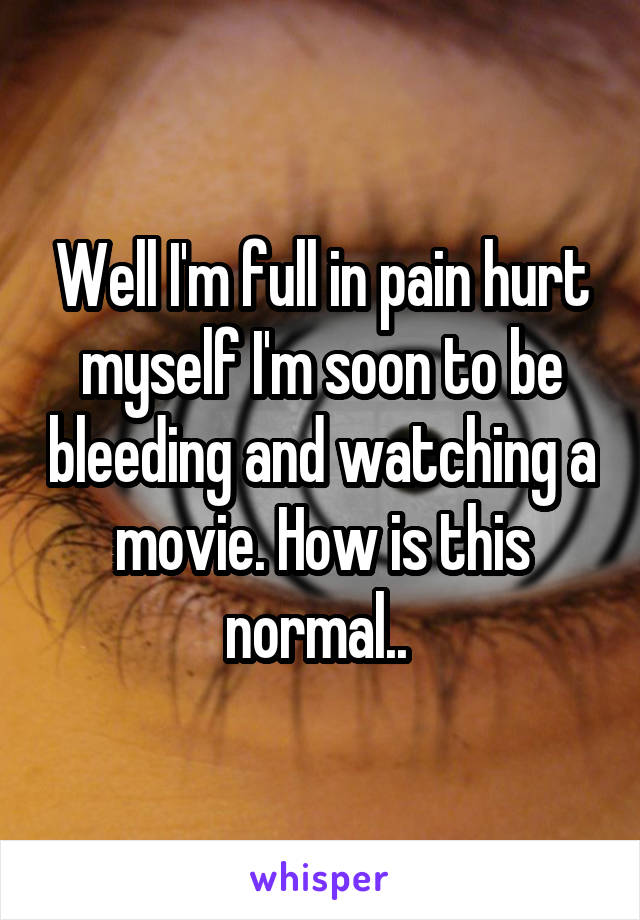 Well I'm full in pain hurt myself I'm soon to be bleeding and watching a movie. How is this normal.. 