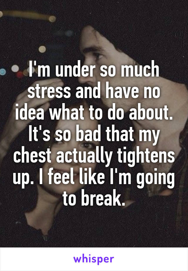 I'm under so much stress and have no idea what to do about. It's so bad that my chest actually tightens up. I feel like I'm going to break.