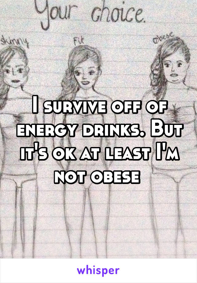 I survive off of energy drinks. But it's ok at least I'm not obese 