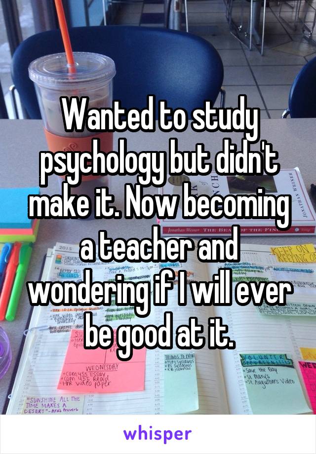 Wanted to study psychology but didn't make it. Now becoming a teacher and wondering if I will ever be good at it.