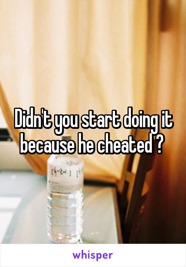 Didn't you start doing it because he cheated ? 