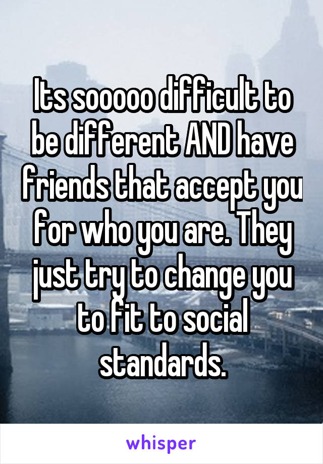 Its sooooo difficult to be different AND have friends that accept you for who you are. They just try to change you to fit to social standards.