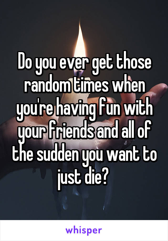 Do you ever get those random times when you're having fun with your friends and all of the sudden you want to just die? 