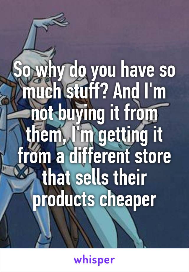 So why do you have so much stuff? And I'm not buying it from them, I'm getting it from a different store that sells their products cheaper