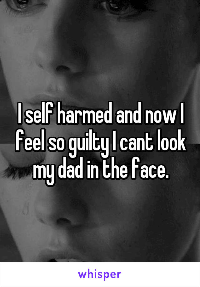 I self harmed and now I feel so guilty I cant look my dad in the face.