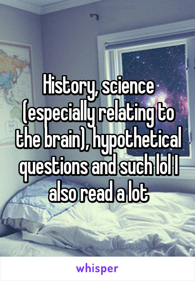 History, science (especially relating to the brain), hypothetical questions and such lol I also read a lot